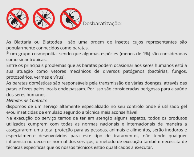 Desbaratização:  As Blattaria ou Blattodea  são uma ordem de insetos cujos representantes são popularmente conhecidos como baratas. É um grupo cosmopolita, sendo que algumas espécies (menos de 1%) são consideradas como sinantrópicas. Entre os principais problemas que as baratas podem ocasionar aos seres humanos está a sua atuação como vetores mecânicos de diversos patógenos (bactérias, fungos, protozoários, vermes e vírus). As baratas domésticas são responsáveis pela transmissão de várias doenças, através das patas e fezes pelos locais onde passam. Por isso são consideradas perigosas para a saúde dos seres humanos. Métodos de Controlo: dispomos de um serviço altamente especializado no seu controlo onde é utilizado gel e/ou inseticidas de emulsão segundo a técnica mais aconselhável. Na execução do serviço temos de ter em atenção alguns aspetos, todos os produtos utilizados cumprem com todas as normas nacionais e internacionais de maneira a assegurarem uma total proteção para as pessoas, animais e alimentos, serão inodoros e especialmente desenvolvidos para este tipo de tratamentos, não tendo qualquer influencia no decorrer normal dos serviços, o método de execução também necessita de técnicas especificas que os nossos técnicos estão qualificados a executar.