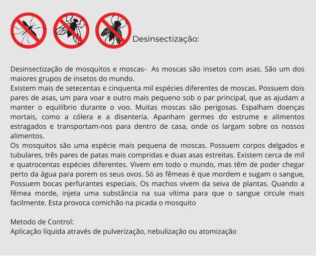 Desinsectização:  Desinsectização de mosquitos e moscas-  As moscas são insetos com asas. São um dos maiores grupos de insetos do mundo. Existem mais de setecentas e cinquenta mil espécies diferentes de moscas. Possuem dois pares de asas, um para voar e outro mais pequeno sob o par principal, que as ajudam a manter o equilíbrio durante o voo. Muitas moscas são perigosas. Espalham doenças mortais, como a cólera e a disenteria. Apanham germes do estrume e alimentos estragados e transportam-nos para dentro de casa, onde os largam sobre os nossos alimentos. Os mosquitos são uma espécie mais pequena de moscas. Possuem corpos delgados e tubulares, três pares de patas mais compridas e duas asas estreitas. Existem cerca de mil e quatrocentas espécies diferentes. Vivem em todo o mundo, mas têm de poder chegar perto da água para porem os seus ovos. Só as fêmeas é que mordem e sugam o sangue, Possuem bocas perfurantes especiais. Os machos vivem da seiva de plantas. Quando a fêmea morde, injeta uma substância na sua vítima para que o sangue circule mais facilmente. Esta provoca comichão na picada o mosquito  Metodo de Control: Aplicação líquida através de pulverização, nebulização ou atomização