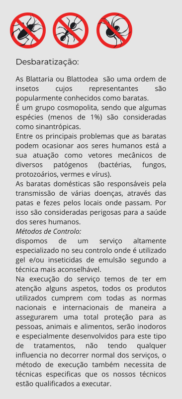 Desbaratização: As Blattaria ou Blattodea  são uma ordem de insetos cujos representantes são popularmente conhecidos como baratas. É um grupo cosmopolita, sendo que algumas espécies (menos de 1%) são consideradas como sinantrópicas. Entre os principais problemas que as baratas podem ocasionar aos seres humanos está a sua atuação como vetores mecânicos de diversos patógenos (bactérias, fungos, protozoários, vermes e vírus). As baratas domésticas são responsáveis pela transmissão de várias doenças, através das patas e fezes pelos locais onde passam. Por isso são consideradas perigosas para a saúde dos seres humanos. Métodos de Controlo: dispomos de um serviço altamente especializado no seu controlo onde é utilizado gel e/ou inseticidas de emulsão segundo a técnica mais aconselhável. Na execução do serviço temos de ter em atenção alguns aspetos, todos os produtos utilizados cumprem com todas as normas nacionais e internacionais de maneira a assegurarem uma total proteção para as pessoas, animais e alimentos, serão inodoros e especialmente desenvolvidos para este tipo de tratamentos, não tendo qualquer influencia no decorrer normal dos serviços, o método de execução também necessita de técnicas especificas que os nossos técnicos estão qualificados a executar.