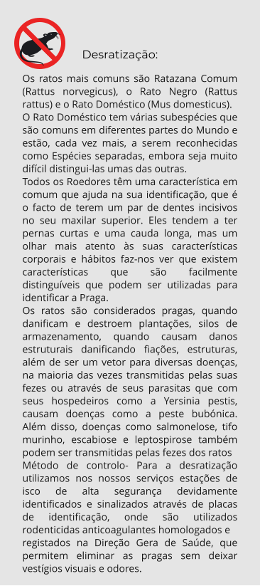 Desratização: Os ratos mais comuns são Ratazana Comum (Rattus norvegicus), o Rato Negro (Rattus rattus) e o Rato Doméstico (Mus domesticus). O Rato Doméstico tem várias subespécies que são comuns em diferentes partes do Mundo e estão, cada vez mais, a serem reconhecidas como Espécies separadas, embora seja muito difícil distingui-las umas das outras. Todos os Roedores têm uma característica em comum que ajuda na sua identificação, que é o facto de terem um par de dentes incisivos no seu maxilar superior. Eles tendem a ter pernas curtas e uma cauda longa, mas um olhar mais atento às suas características corporais e hábitos faz-nos ver que existem  características que são facilmente distinguíveis que podem ser utilizadas para identificar a Praga. Os ratos são considerados pragas, quando danificam e destroem plantações, silos de armazenamento, quando causam danos estruturais danificando fiações, estruturas, além de ser um vetor para diversas doenças, na maioria das vezes transmitidas pelas suas fezes ou através de seus parasitas que com seus hospedeiros como a Yersinia pestis, causam doenças como a peste bubónica. Além disso, doenças como salmonelose, tifo murinho, escabiose e leptospirose também  podem ser transmitidas pelas fezes dos ratos Método de controlo- Para a desratização utilizamos nos nossos serviços estações de isco de alta segurança devidamente identificados e sinalizados através de placas de identificação, onde são utilizados rodenticidas anticoagulantes homologados e  registados na Direção Gera de Saúde, que permitem eliminar as pragas sem deixar vestígios visuais e odores.