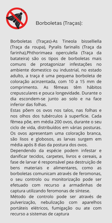Borboletas (Traças):  Borboletas (Traças)-As Tineola bisselliella (Traça da roupa), Pyralis farinalis (Traça da farinha),Phthorimaea operculella (Traça da batateira) são os tipos de borboletas mais comuns de protagonizar infestações no ambiente domestico ou industrial, no estado adulto, a traça é uma pequena borboleta de coloração acinzentada, com 10 a 15 mm de comprimento. As fêmeas têm hábitos crepusculares e pouca longevidade. Durante o dia escondem-se junto ao solo e na face inferior das folhas.  Estas põem os ovos nos talos, nas folhas e nos olhos dos tubérculos à superfície. Cada fêmea põe, em média 200 ovos, durante o seu ciclo de vida, distribuídos em várias posturas. Os ovos apresentam uma coloração branca, são lisos e globosos, as larvas surgem em média após 8 dias da postura dos ovos. Dependendo da espécie podem infestar e danificar tecidos, carpetes, livros e cereais, a fase de larvar é responsável pea destruição de bens materiais e alimentares, como as borboletas comunicam através de feromonas, o seu controlo ou monitorização pode ser efetuado com recurso a armadinhas de captura utilizando feromonas de síntese. Método de controlo pode ser através de pulverização, nebulização com aparelhos portáteis elétricos, fumigação ou ate com recurso a sistemas de captura