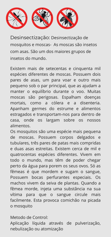Desinsectização: Desinsectização de mosquitos e moscas-  As moscas são insetos com asas. São um dos maiores grupos de insetos do mundo. Existem mais de setecentas e cinquenta mil espécies diferentes de moscas. Possuem dois pares de asas, um para voar e outro mais pequeno sob o par principal, que as ajudam a manter o equilíbrio durante o voo. Muitas moscas são perigosas. Espalham doenças mortais, como a cólera e a disenteria. Apanham germes do estrume e alimentos estragados e transportam-nos para dentro de casa, onde os largam sobre os nossos alimentos. Os mosquitos são uma espécie mais pequena de moscas. Possuem corpos delgados e tubulares, três pares de patas mais compridas e duas asas estreitas. Existem cerca de mil e quatrocentas espécies diferentes. Vivem em todo o mundo, mas têm de poder chegar perto da água para porem os seus ovos. Só as fêmeas é que mordem e sugam o sangue, Possuem bocas perfurantes especiais. Os machos vivem da seiva de plantas. Quando a fêmea morde, injeta uma substância na sua vítima para que o sangue circule mais facilmente. Esta provoca comichão na picada o mosquito  Metodo de Control: Aplicação líquida através de pulverização, nebulização ou atomização
